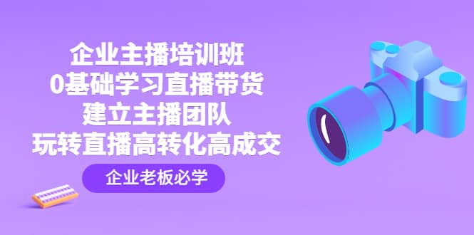 企业主播培训班：0基础学习直播带货，建立主播团队，玩转直播高转化高成交-宝籍资源