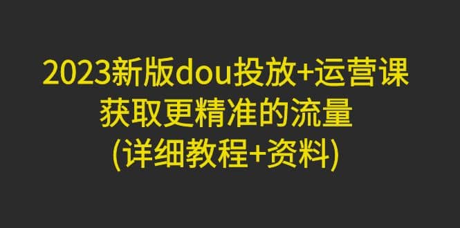 2023新版dou投放+运营课：获取更精准的流量(详细教程+资料)无水印-宝籍资源