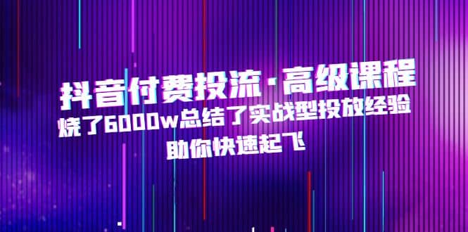 抖音付费投流·高级课程，烧了6000w总结了实战型投放经验，助你快速起飞-宝籍资源