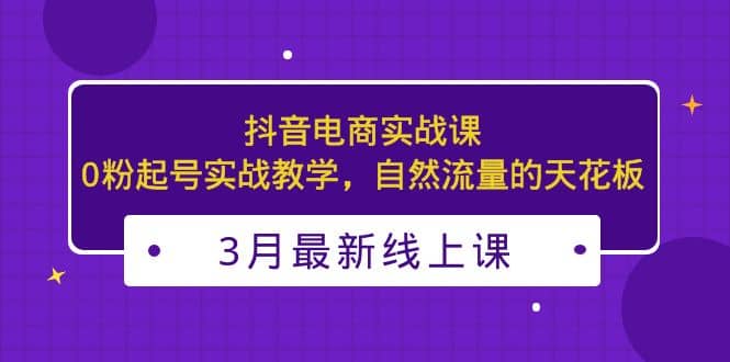 3月最新抖音电商实战课：0粉起号实战教学，自然流量的天花板-宝籍资源