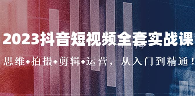 2023抖音短视频全套实战课：思维+拍摄+剪辑+运营，从入门到精通-宝籍资源
