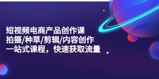 短视频电商产品创作课，拍摄/种草/剪辑/内容创作/一站式课程 快速获取流量-宝籍资源