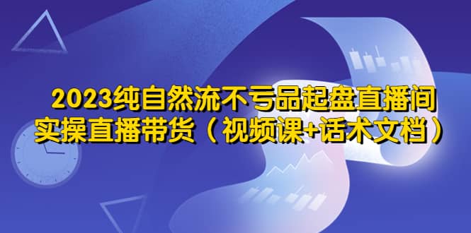 2023纯自然流不亏品起盘直播间，实操直播带货（视频课+话术文档）-宝籍资源