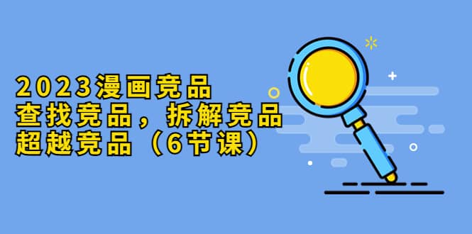 2023漫画竞品，查找竞品，拆解竞品，超越竞品（6节课）-宝籍资源