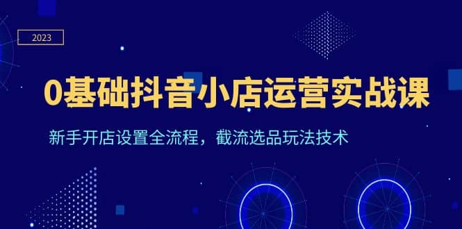0基础抖音小店运营实战课，新手开店设置全流程，截流选品玩法技术-宝籍资源