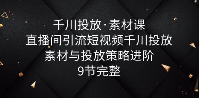 千川投放·素材课：直播间引流短视频千川投放素材与投放策略进阶，9节完整-宝籍资源