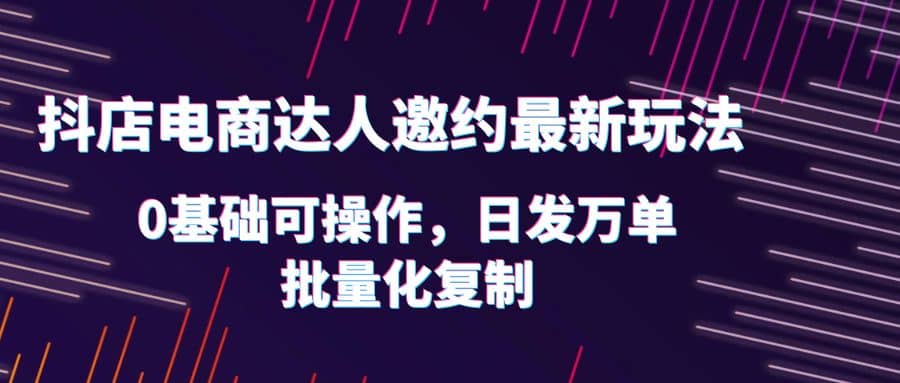 抖店电商达人邀约最新玩法，0基础可操作，日发万单，批量化复制-宝籍资源