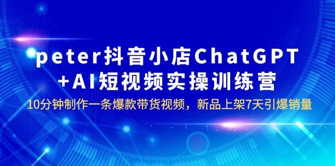 peter抖音小店ChatGPT+AI短视频实训 10分钟做一条爆款带货视频 7天引爆销量-宝籍资源