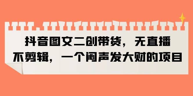 抖音图文二创带货，无直播，不剪辑，一个闷声发大财的项目-宝籍资源