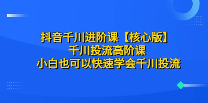 抖音千川进阶课【核心版】 千川投流高阶课 小白也可以快速学会千川投流-宝籍资源