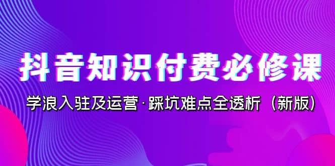 抖音·知识付费·必修课，学浪入驻及运营·踩坑难点全透析（2023新版）-宝籍资源