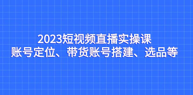 2023短视频直播实操课，账号定位、带货账号搭建、选品等-宝籍资源