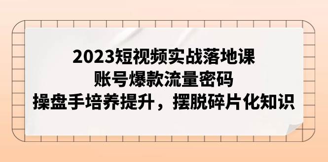 2023短视频实战落地课，账号爆款流量密码，操盘手培养提升，摆脱碎片化知识-宝籍资源