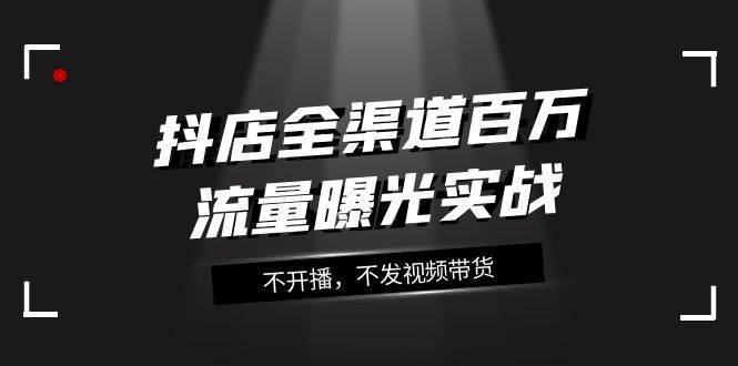 抖店-全渠道百万流量曝光实战，不开播，不发视频带货（16节课）-宝籍资源