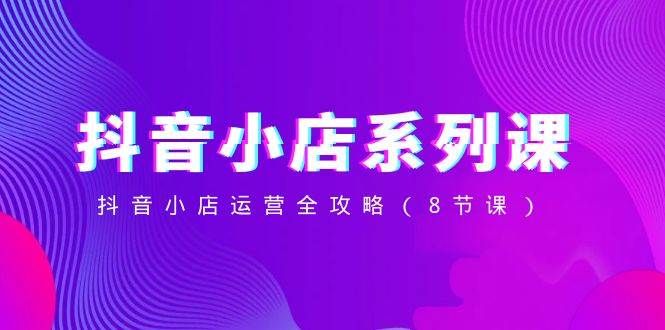 抖音小店-系列课，抖音小店运营全攻略（8节课）-宝籍资源