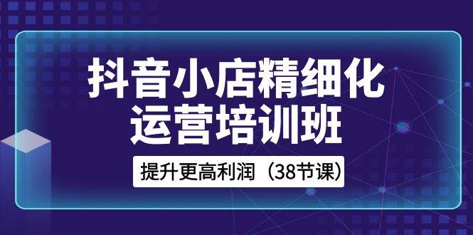 抖音小店-精细化运营培训班，提升更高利润（38节课）-宝籍资源