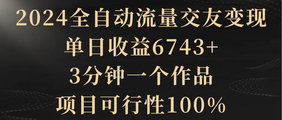 2024全自动流量交友变现，单日收益6743+，3分钟一个作品，项目可行性100%-宝籍资源