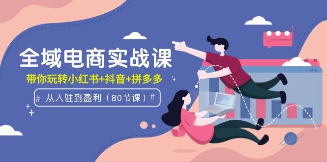 全域电商实战课：从入驻到盈利，带你玩转小红书+抖音+拼多多（80节课）-宝籍资源