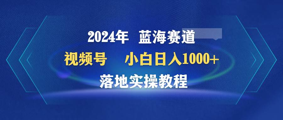 2024年蓝海赛道 视频号  小白日入1000+ 落地实操教程-宝籍资源