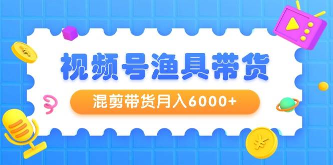 视频号渔具带货，混剪带货月入6000+，起号剪辑选品带货-宝籍资源