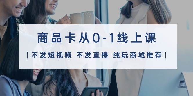 商品卡从0-1线上课（不发短视频 不发直播 纯玩商城推荐）32节课-宝籍资源