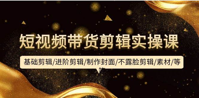 短视频带货剪辑实操课：基础剪辑/进阶剪辑/制作封面/不露脸剪辑/素材/等等-宝籍资源