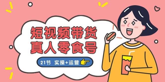 短视频带货真人零食号：更全面的零食带货教程：21节 实操+运营-宝籍资源