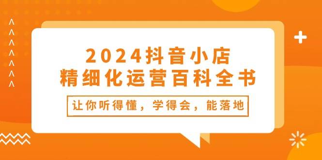 2024抖音小店-精细化运营百科全书：让你听得懂，学得会，能落地（34节课）-宝籍资源