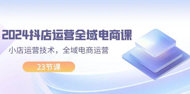 2024抖店运营-全域电商课，小店运营技术，全域电商运营（23节课）-宝籍资源