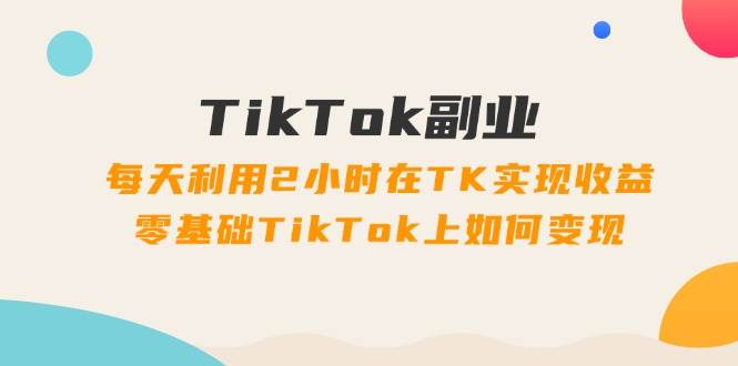 TikTok副业：每天利用2小时在TK实现收益，零基础TikTok上如何变现，34节程-宝籍资源