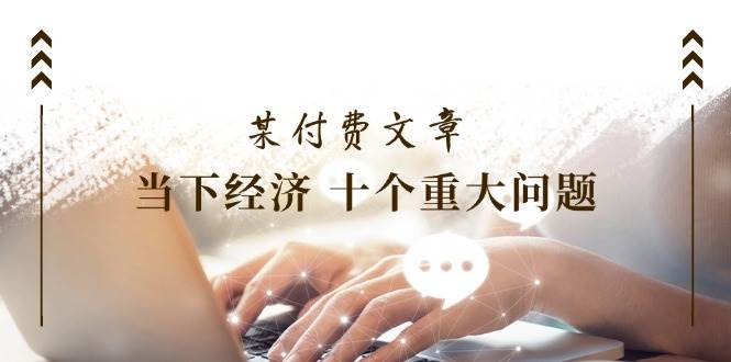 某付费文章《当下经济 十个重大问题》覆盖了大家关心的全部经济类话题-宝籍资源