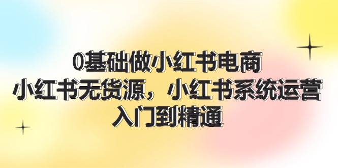 0基础做小红书电商，小红书无货源，小红书系统运营，入门到精通 (70节)-宝籍资源